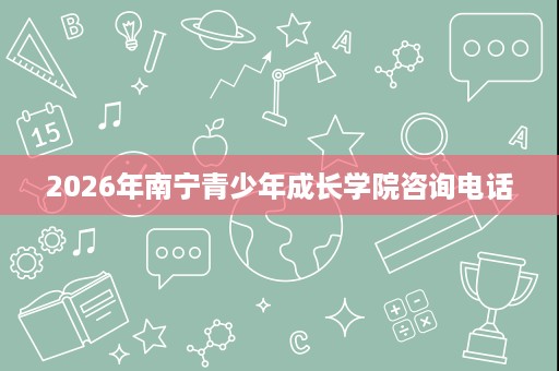 2026年南宁青少年成长学院咨询电话
