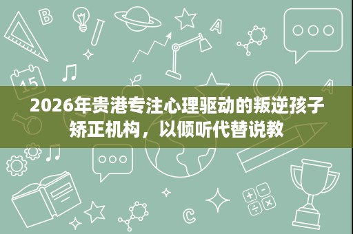 2026年贵港专注心理驱动的叛逆孩子矫正机构,以倾听代替说教 2026年贵港专注心理驱动的叛逆孩子矫正机构,以倾听代替说教