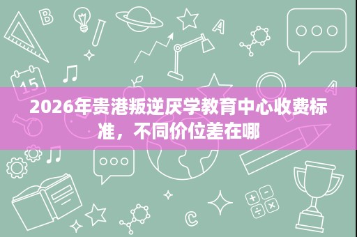 2026年贵港叛逆厌学教育中心收费标准,不同价位差在哪 2026年贵港叛逆厌学教育中心收费标准,不同价位差在哪