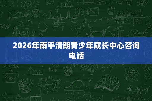 2026年南平清朗青少年成长中心咨询电话