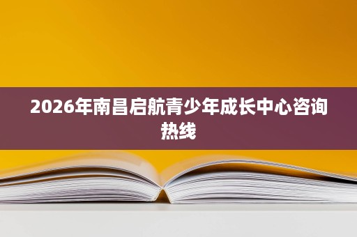 2026年南昌启航青少年成长中心咨询热线