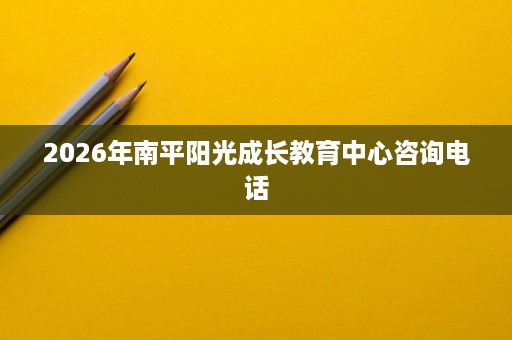 2026年南平阳光成长教育中心咨询电话 2026年南平阳光成长教育中心咨询电话