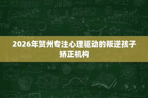 2026年贺州专注心理驱动的叛逆孩子矫正机构 2026年贺州专注心理驱动的叛逆孩子矫正机构
