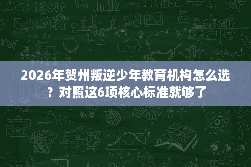 2026年贺州叛逆少年教育机构怎么选?对照这6项核心标准就够了 2026年贺州叛逆少年教育机构怎么选?对照这6项核心标准就够了
