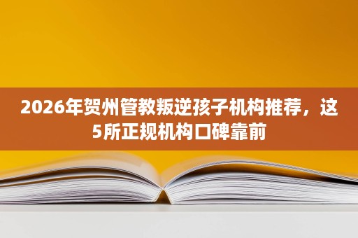 2026年贺州管教叛逆孩子机构推荐，这5所正规机构口碑靠前
