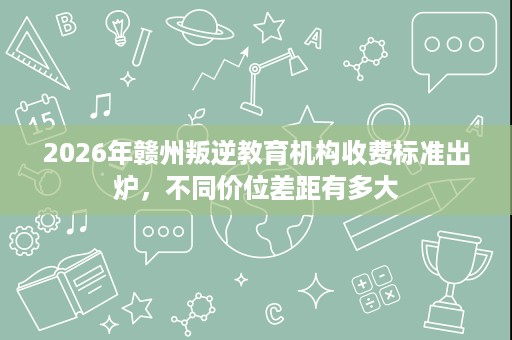 2026年赣州叛逆教育机构收费标准出炉,不同价位差距有多大 2026年赣州叛逆教育机构收费标准出炉,不同价位差距有多大