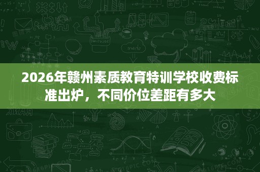 2026年赣州素质教育特训学校收费标准出炉,不同价位差距有多大 2026年赣州素质教育特训学校收费标准出炉,不同价位差距有多大