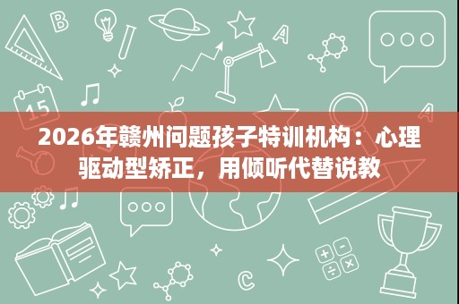 2026年赣州问题孩子特训机构:心理驱动型矫正,用倾听代替说教 2026年赣州问题孩子特训机构:心理驱动型矫正,用倾听代替说教