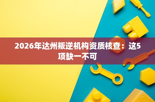 2026年达州叛逆机构资质核查:这5项缺一不可 2026年达州叛逆机构资质核查:这5项缺一不可