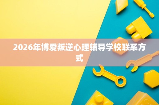 2026年博爱叛逆心理辅导学校联系方式 2026年博爱叛逆心理辅导学校联系方式