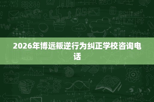 2026年博远叛逆行为纠正学校咨询电话 2026年博远叛逆行为纠正学校咨询电话