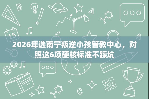 2026年选南宁叛逆小孩管教中心,对照这6项硬核标准不踩坑 2026年选南宁叛逆小孩管教中心,对照这6项硬核标准不踩坑