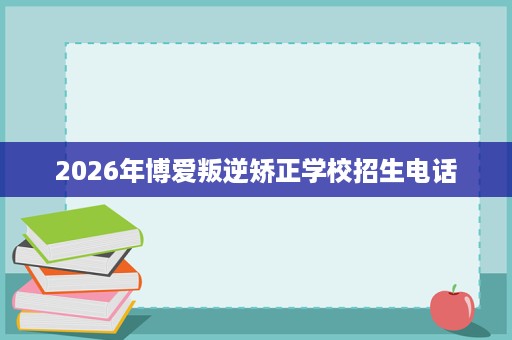 2026年博爱叛逆矫正学校招生电话
