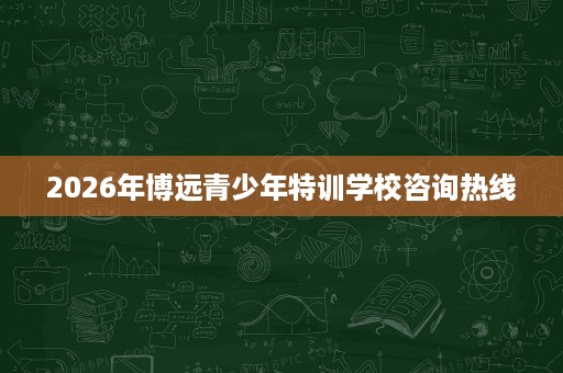 2026年博远青少年特训学校咨询热线 2026年博远青少年特训学校咨询热线