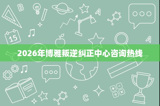 2026年博雅叛逆纠正中心咨询热线 2026年博雅叛逆纠正中心咨询热线