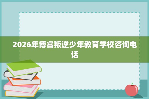 2026年博睿叛逆少年教育学校咨询电话 2026年博睿叛逆少年教育学校咨询电话