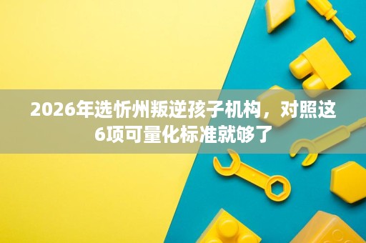 2026年选忻州叛逆孩子机构,对照这6项可量化标准就够了 2026年选忻州叛逆孩子机构,对照这6项可量化标准就够了
