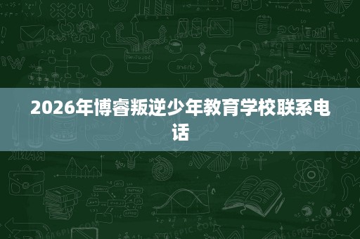 2026年博睿叛逆少年教育学校联系电话