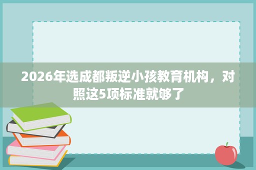 2026年选成都叛逆小孩教育机构,对照这5项标准就够了 2026年选成都叛逆小孩教育机构,对照这5项标准就够了