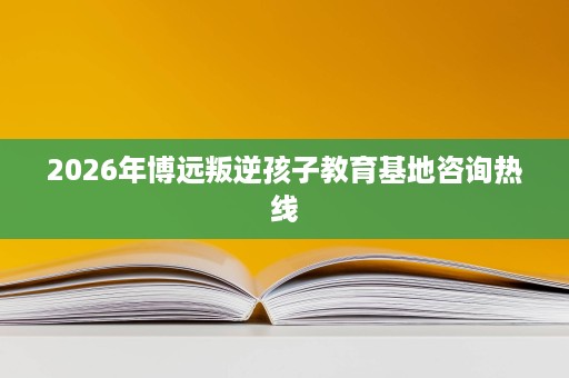 2026年博远叛逆孩子教育基地咨询热线