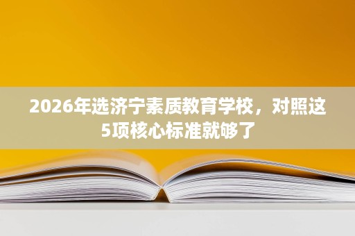 2026年选济宁素质教育学校,对照这5项核心标准就够了 2026年选济宁素质教育学校,对照这5项核心标准就够了