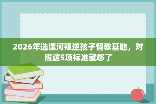 2026年选漯河叛逆孩子管教基地，对照这5项标准就够了