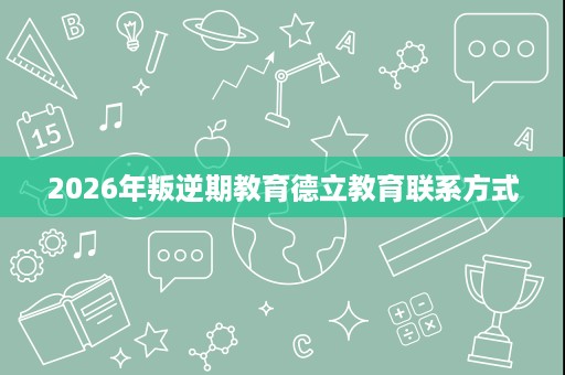 2026年叛逆期教育德立教育联系方式 2026年叛逆期教育德立教育联系方式