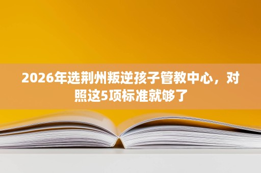 2026年选荆州叛逆孩子管教中心,对照这5项标准就够了 2026年选荆州叛逆孩子管教中心,对照这5项标准就够了
