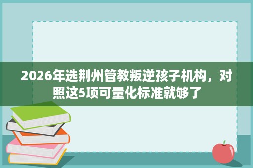 2026年选荆州管教叛逆孩子机构,对照这5项可量化标准就够了 2026年选荆州管教叛逆孩子机构,对照这5项可量化标准就够了