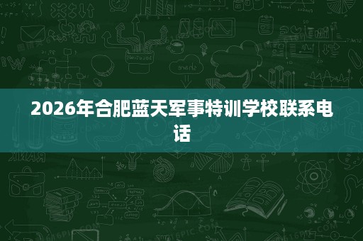 2026年合肥蓝天军事特训学校联系电话 2026年合肥蓝天军事特训学校联系电话