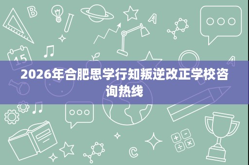 2026年合肥思学行知叛逆改正学校咨询热线 2026年合肥思学行知叛逆改正学校咨询热线