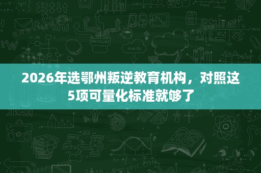 2026年选鄂州叛逆教育机构,对照这5项可量化标准就够了 2026年选鄂州叛逆教育机构,对照这5项可量化标准就够了