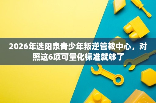 2026年选阳泉青少年叛逆管教中心，对照这6项可量化标准就够了