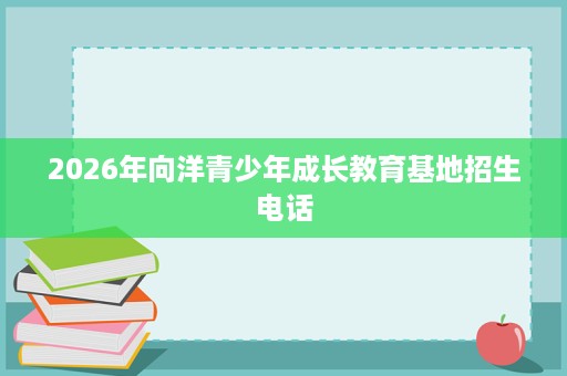 2026年向洋青少年成长教育基地招生电话