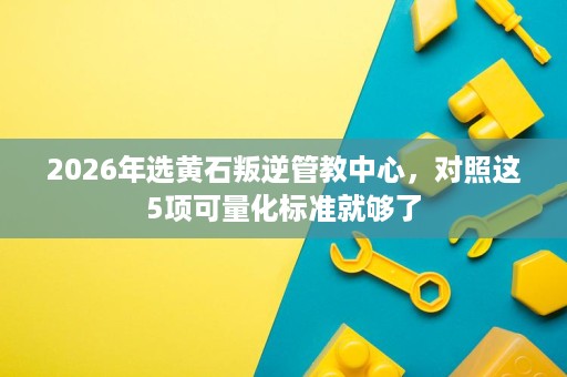 2026年选黄石叛逆管教中心，对照这5项可量化标准就够了