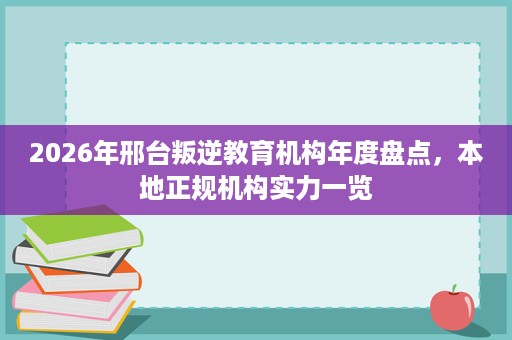 2026年邢台叛逆教育机构年度盘点,本地正规机构实力一览 2026年邢台叛逆教育机构年度盘点,本地正规机构实力一览
