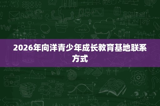 2026年向洋青少年成长教育基地联系方式 2026年向洋青少年成长教育基地联系方式