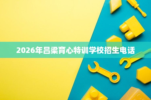 2026年吕梁育心特训学校招生电话 2026年吕梁育心特训学校招生电话