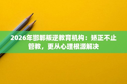 2026年邯郸叛逆教育机构:矫正不止管教,更从心理根源解决 2026年邯郸叛逆教育机构:矫正不止管教,更从心理根源解决
