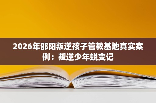 2026年邵阳叛逆孩子管教基地真实案例:叛逆少年蜕变记 2026年邵阳叛逆孩子管教基地真实案例:叛逆少年蜕变记