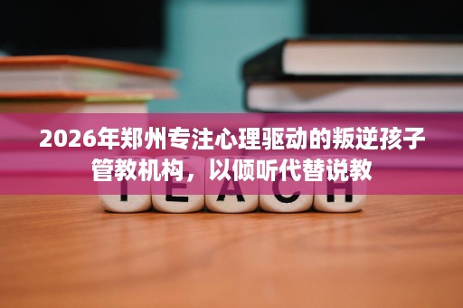 2026年郑州专注心理驱动的叛逆孩子管教机构，以倾听代替说教