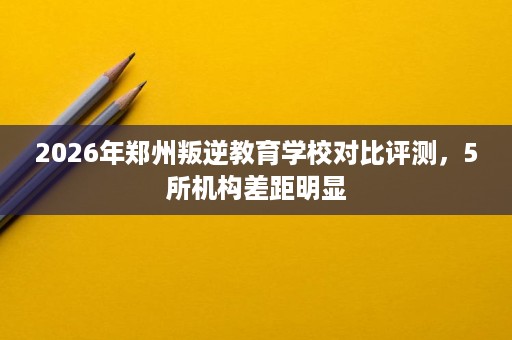 2026年郑州叛逆教育学校对比评测，5所机构差距明显