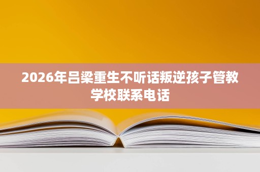 2026年吕梁重生不听话叛逆孩子管教学校联系电话 2026年吕梁重生不听话叛逆孩子管教学校联系电话