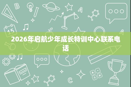 2026年启航少年成长特训中心联系电话 2026年启航少年成长特训中心联系电话