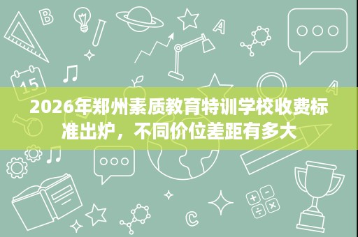 2026年郑州素质教育特训学校收费标准出炉,不同价位差距有多大 2026年郑州素质教育特训学校收费标准出炉,不同价位差距有多大