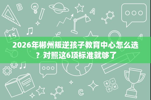 2026年郴州叛逆孩子教育中心怎么选？对照这6项标准就够了