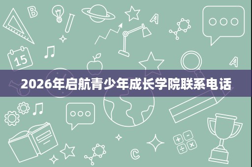 2026年启航青少年成长学院联系电话 2026年启航青少年成长学院联系电话