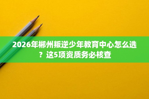 2026年郴州叛逆少年教育中心怎么选?这5项资质务必核查 2026年郴州叛逆少年教育中心怎么选?这5项资质务必核查