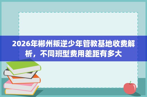 2026年郴州叛逆少年管教基地收费解析,不同班型费用差距有多大 2026年郴州叛逆少年管教基地收费解析,不同班型费用差距有多大
