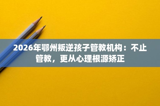 2026年鄂州叛逆孩子管教机构:不止管教,更从心理根源矫正 2026年鄂州叛逆孩子管教机构:不止管教,更从心理根源矫正